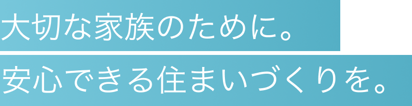 大切な家族ために、安心できる住まいづくりを。